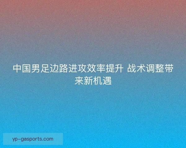 中国男足边路进攻效率提升 战术调整带来新机遇 中国男足边路进攻效率提升 战术调整带来新机遇