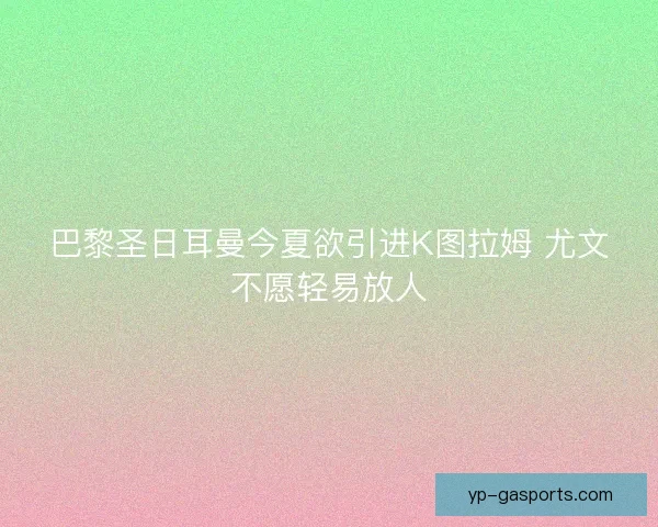 巴黎圣日耳曼今夏欲引进K图拉姆 尤文不愿轻易放人 巴黎圣日耳曼今夏欲引进K图拉姆 尤文不愿轻易放人