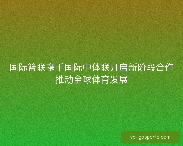 国际篮联携手国际中体联开启新阶段合作推动全球体育发展 国际篮联携手国际中体联开启新阶段合作推动全球体育发展