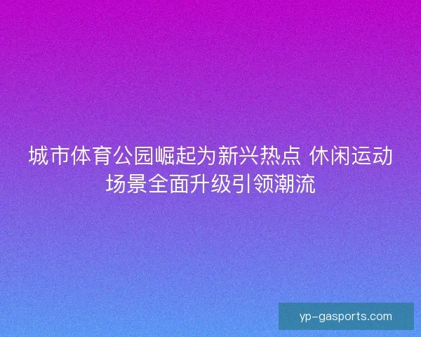 城市体育公园崛起为新兴热点 休闲运动场景全面升级引领潮流 城市体育公园崛起为新兴热点 休闲运动场景全面升级引领潮流