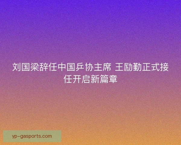 刘国梁辞任中国乒协主席 王励勤正式接任开启新篇章 刘国梁辞任中国乒协主席 王励勤正式接任开启新篇章