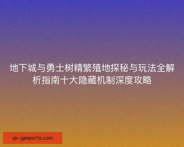地下城与勇士树精繁殖地探秘与玩法全解析指南十大隐藏机制深度攻略 地下城与勇士树精繁殖地探秘与玩法全解析指南十大隐藏机制深度攻略