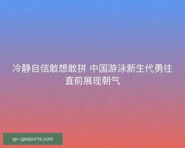 冷静自信敢想敢拼 中国游泳新生代勇往直前展现朝气 冷静自信敢想敢拼 中国游泳新生代勇往直前展现朝气